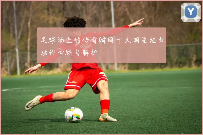 足球场上的传奇瞬间十大明星经典动作回顾与解析