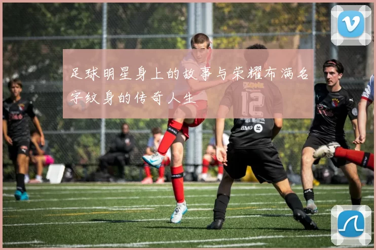 足球明星身上的故事与荣耀布满名字纹身的传奇人生