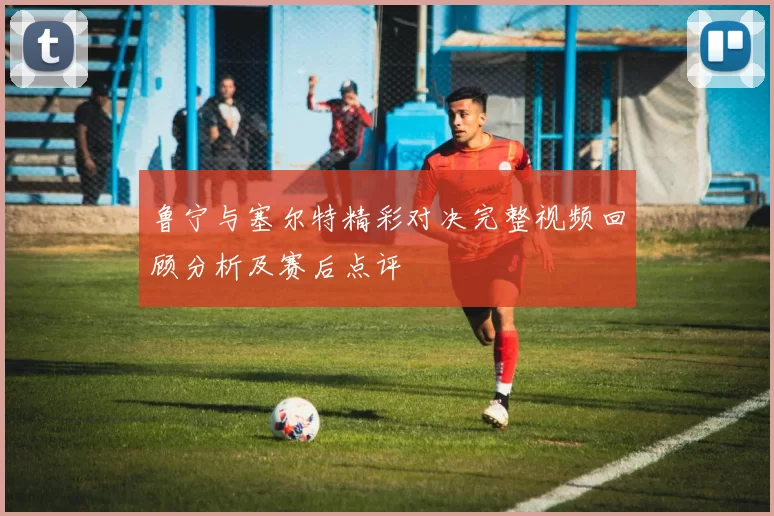 鲁宁与塞尔特精彩对决完整视频回顾分析及赛后点评