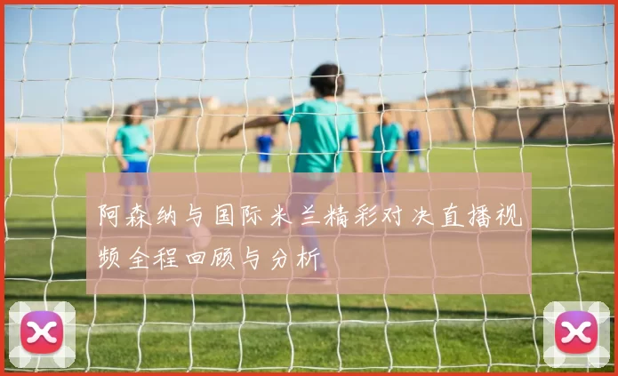 阿森纳与国际米兰精彩对决直播视频全程回顾与分析