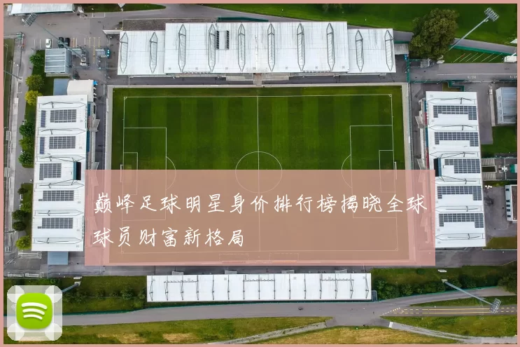 巅峰足球明星身价排行榜揭晓全球球员财富新格局