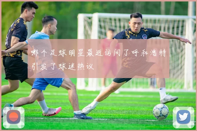 哪个足球明星最近访问了呼和浩特引发了球迷热议