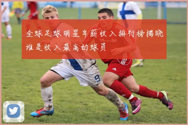全球足球明星年薪收入排行榜揭晓谁是收入最高的球员
