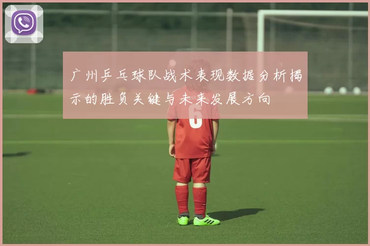广州乒乓球队战术表现数据分析揭示的胜负关键与未来发展方向