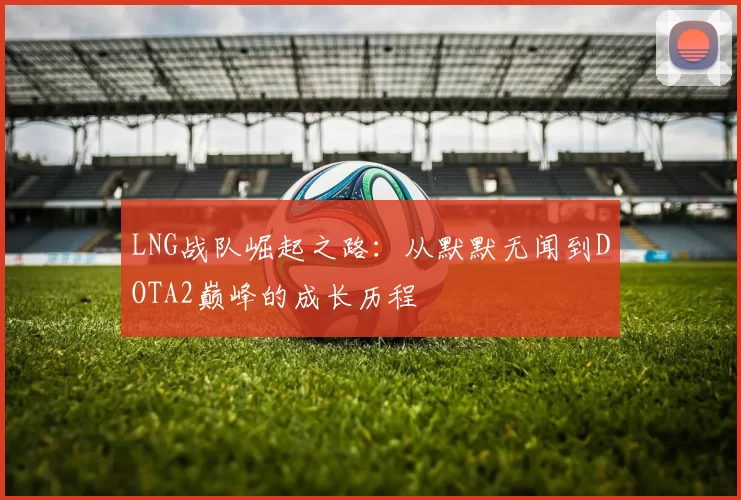 LNG战队崛起之路：从默默无闻到DOTA2巅峰的成长历程