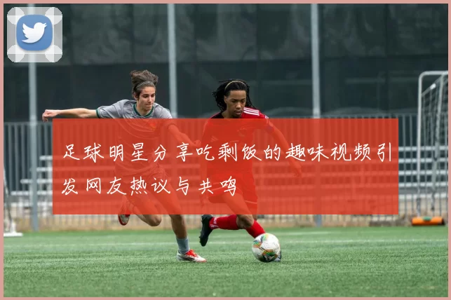 足球明星分享吃剩饭的趣味视频引发网友热议与共鸣