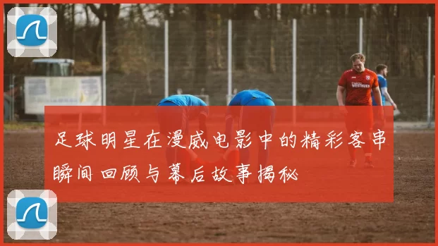 足球明星在漫威电影中的精彩客串瞬间回顾与幕后故事揭秘