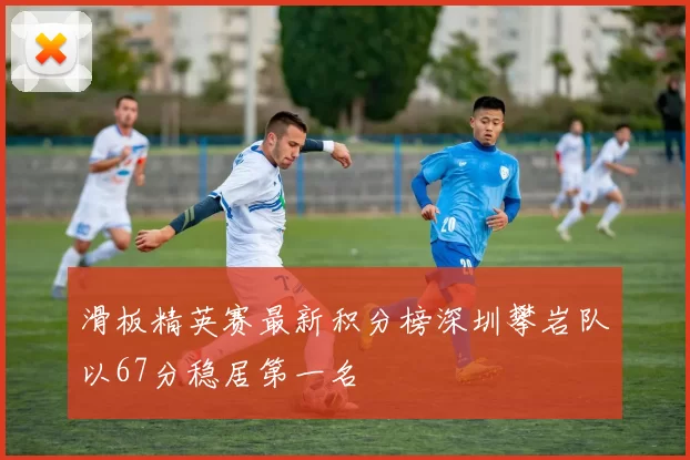 滑板精英赛最新积分榜深圳攀岩队以67分稳居第一名