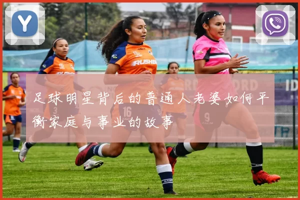 足球明星背后的普通人老婆如何平衡家庭与事业的故事