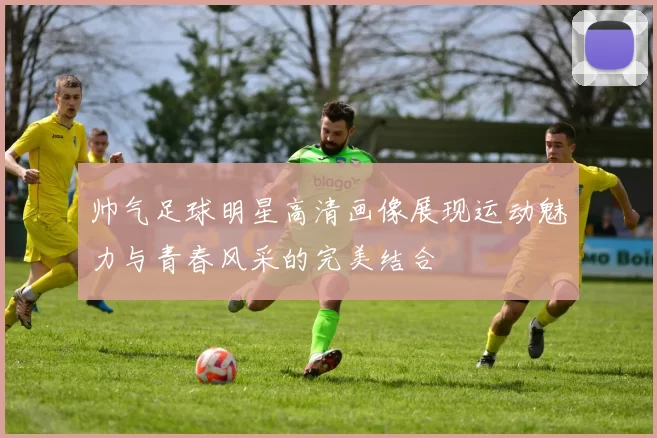 帅气足球明星高清画像展现运动魅力与青春风采的完美结合