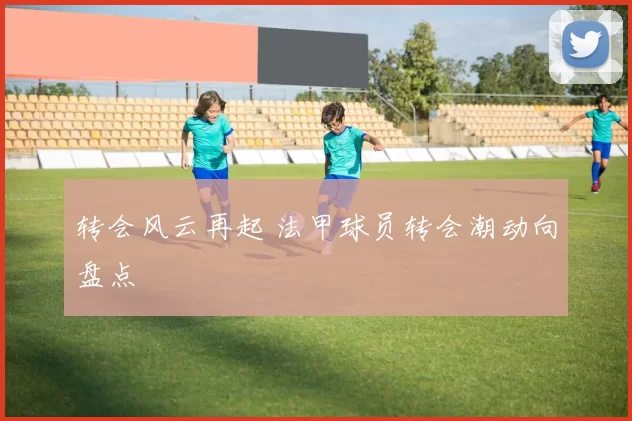转会风云再起 法甲球员转会潮动向盘点