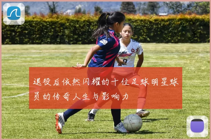 退役后依然闪耀的十位足球明星球员的传奇人生与影响力