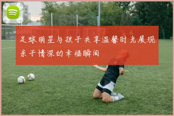 足球明星与孩子共享温馨时光展现亲子情深的幸福瞬间