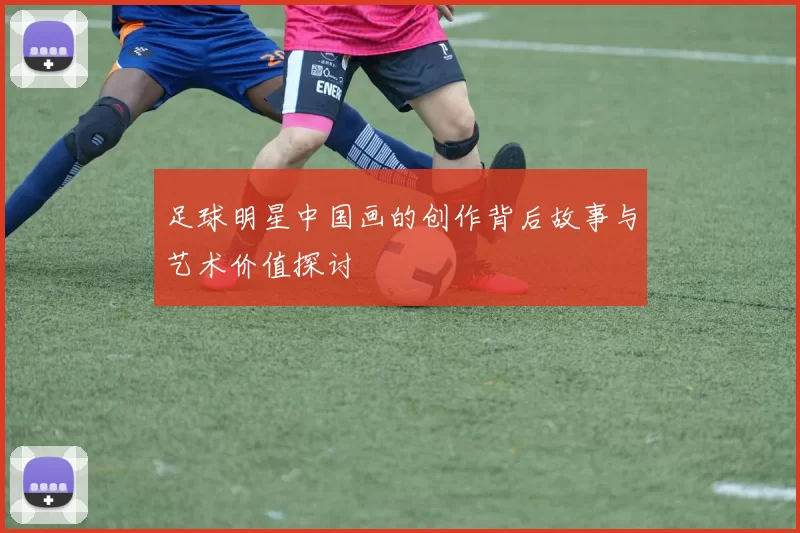 足球明星中国画的创作背后故事与艺术价值探讨