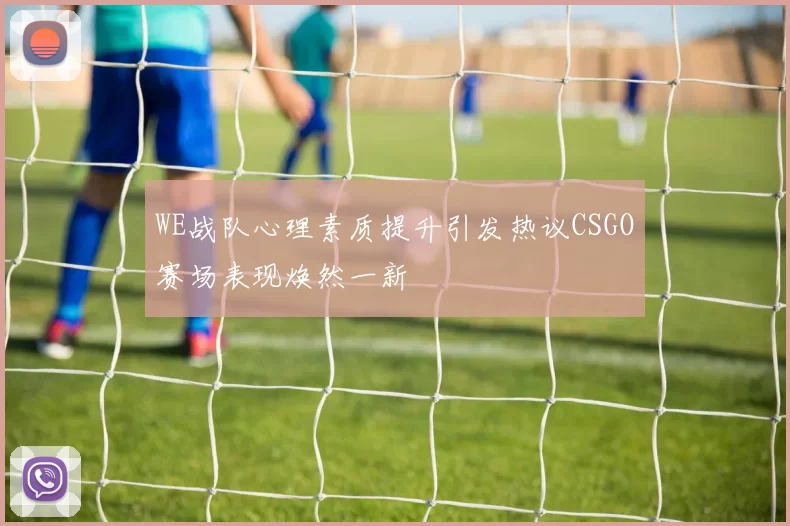WE战队心理素质提升引发热议CSGO赛场表现焕然一新