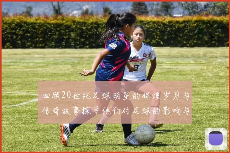 回顾20世纪足球明星的辉煌岁月与传奇故事探寻他们对足球的影响与贡献