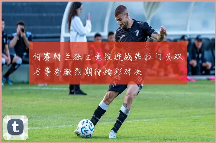 何赛特兰独立竞技迎战弗拉门戈双方争夺激烈期待精彩对决