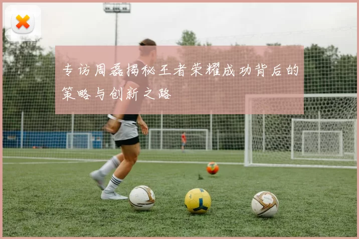 专访周磊揭秘王者荣耀成功背后的策略与创新之路