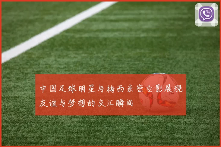 中国足球明星与梅西亲密合影展现友谊与梦想的交汇瞬间