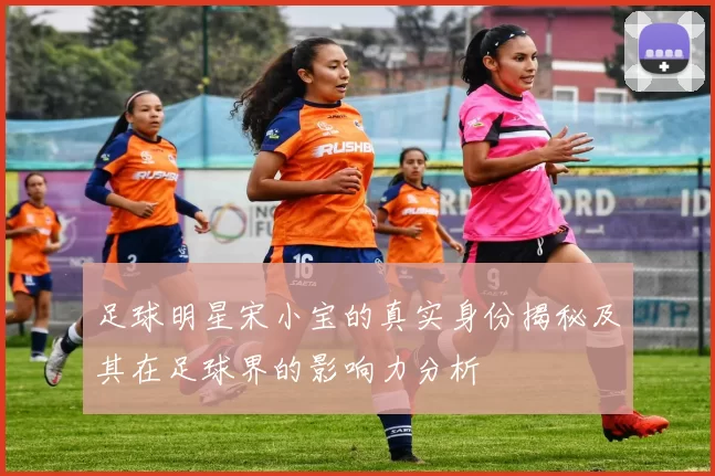 足球明星宋小宝的真实身份揭秘及其在足球界的影响力分析