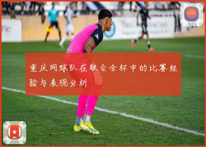 重庆网球队在联合会杯中的比赛经验与表现分析