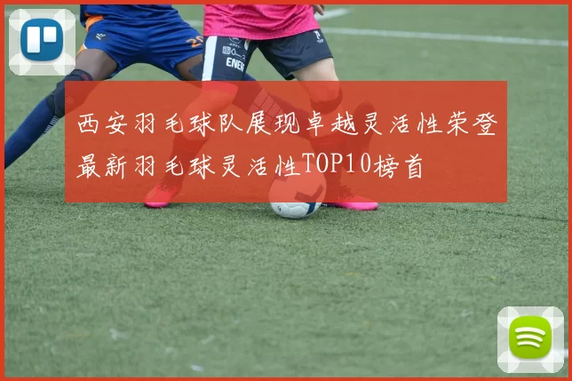 西安羽毛球队展现卓越灵活性荣登最新羽毛球灵活性TOP10榜首