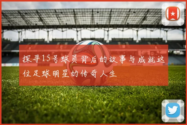 探寻15号球员背后的故事与成就这位足球明星的传奇人生