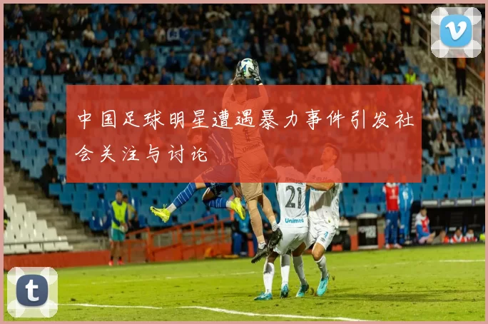 中国足球明星遭遇暴力事件引发社会关注与讨论