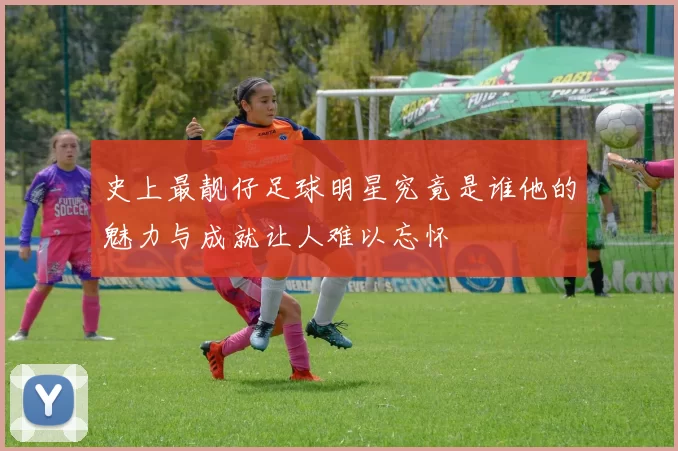 史上最靓仔足球明星究竟是谁他的魅力与成就让人难以忘怀