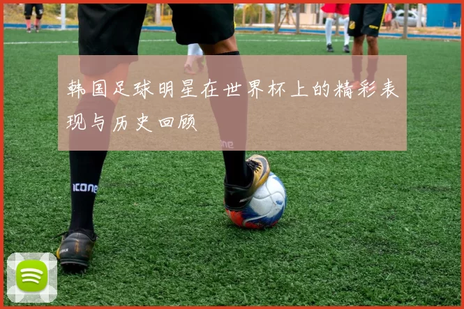 韩国足球明星在世界杯上的精彩表现与历史回顾