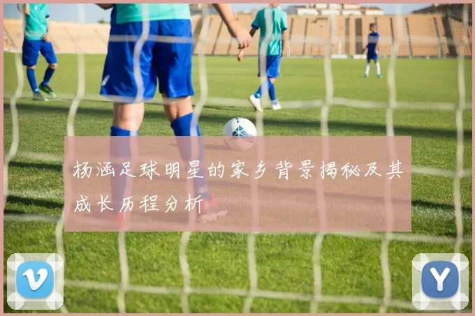 杨涵足球明星的家乡背景揭秘及其成长历程分析