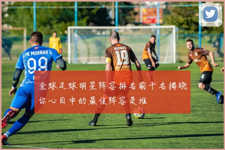 全球足球明星阵容排名前十名揭晓你心目中的最佳阵容是谁