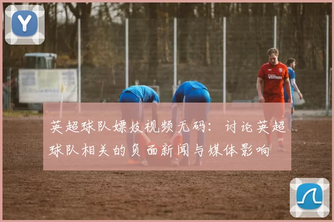 英超球队嫖妓视频无码：讨论英超球队相关的负面新闻与媒体影响