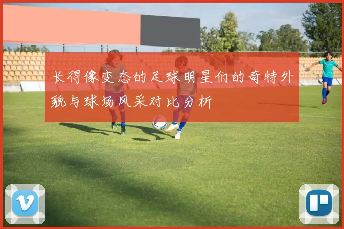 长得像变态的足球明星们的奇特外貌与球场风采对比分析