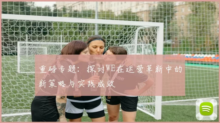 重磅专题：探讨WE在运营革新中的新策略与实践成效