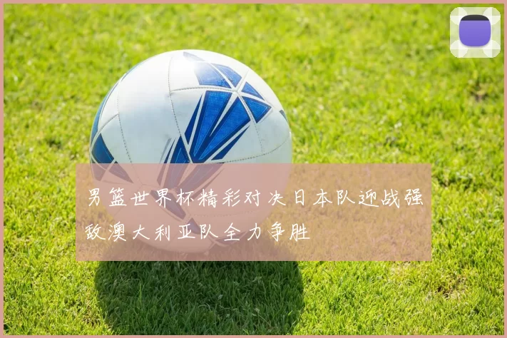 男篮世界杯精彩对决日本队迎战强敌澳大利亚队全力争胜