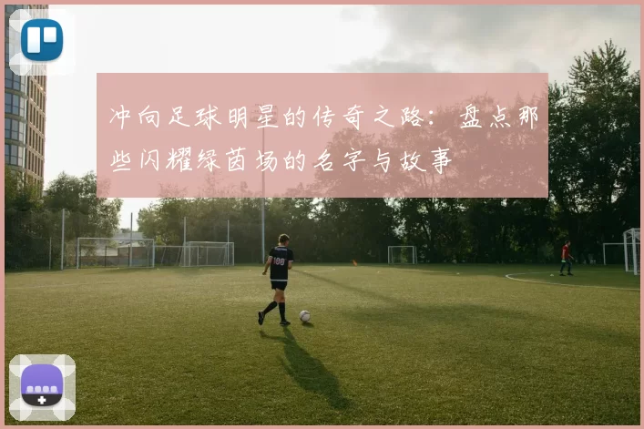 冲向足球明星的传奇之路：盘点那些闪耀绿茵场的名字与故事