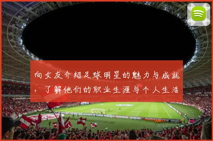 向女友介绍足球明星的魅力与成就，了解他们的职业生涯与个人生活