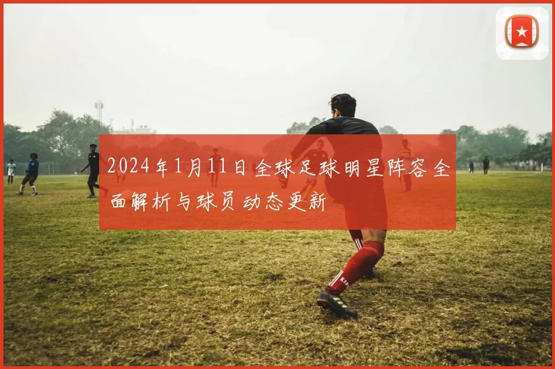 2024年1月11日全球足球明星阵容全面解析与球员动态更新