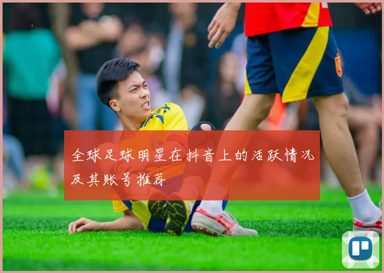 全球足球明星在抖音上的活跃情况及其账号推荐