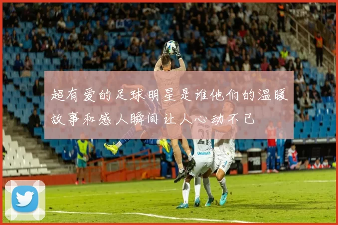 超有爱的足球明星是谁他们的温暖故事和感人瞬间让人心动不已