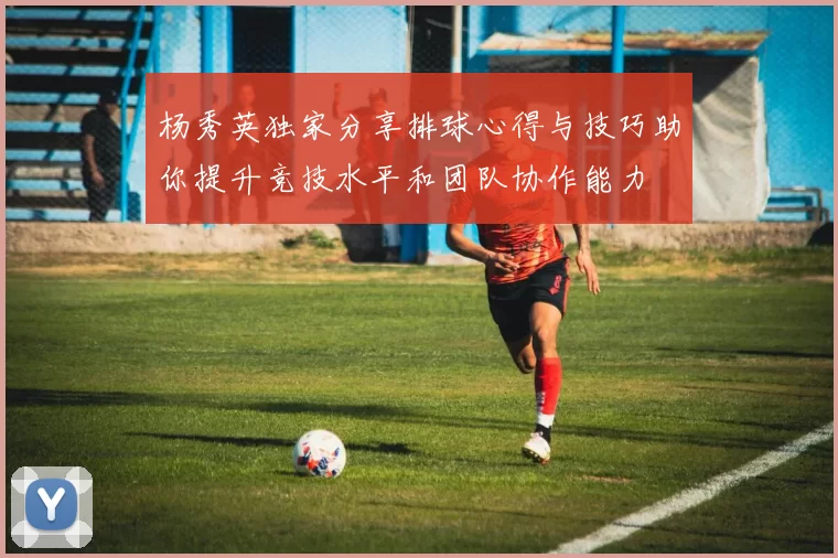 杨秀英独家分享排球心得与技巧助你提升竞技水平和团队协作能力