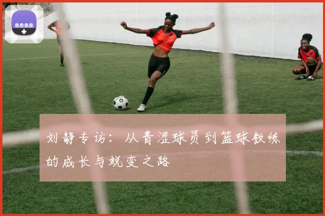 刘静专访：从青涩球员到篮球教练的成长与蜕变之路