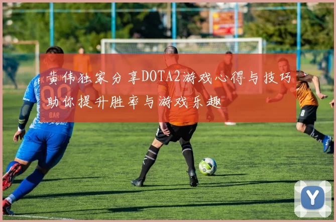 黄伟独家分享DOTA2游戏心得与技巧助你提升胜率与游戏乐趣