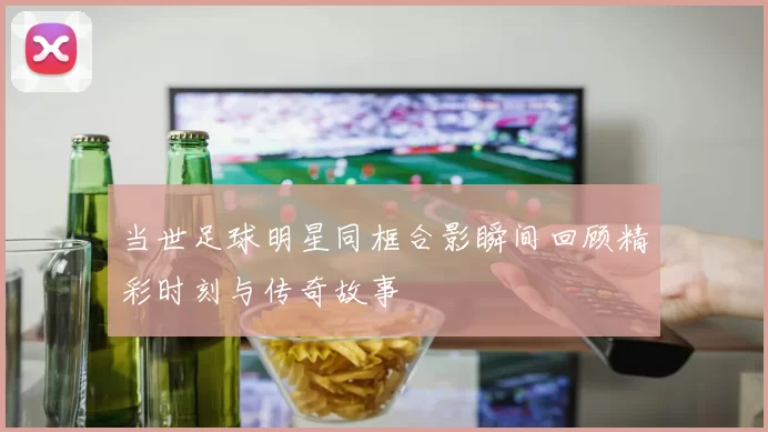 当世足球明星同框合影瞬间回顾精彩时刻与传奇故事