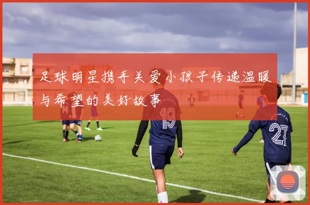 足球明星携手关爱小孩子传递温暖与希望的美好故事