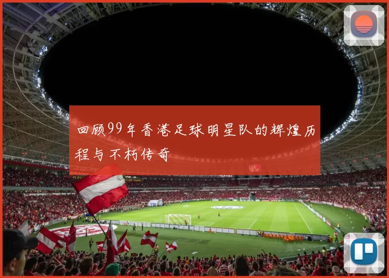 回顾99年香港足球明星队的辉煌历程与不朽传奇