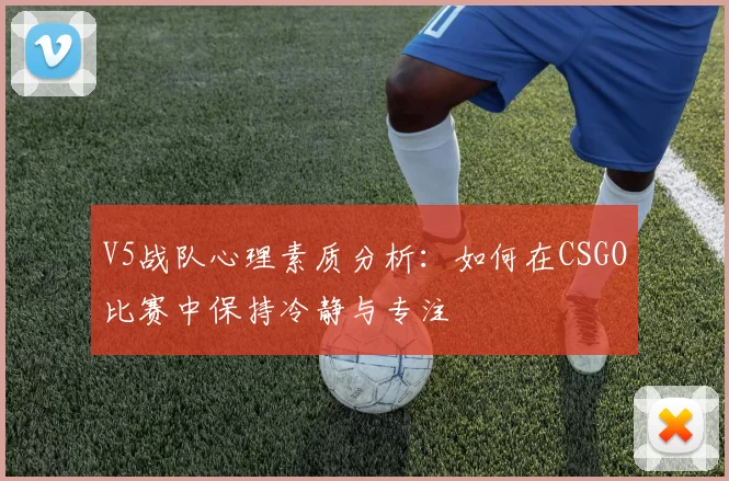 V5战队心理素质分析：如何在CSGO比赛中保持冷静与专注