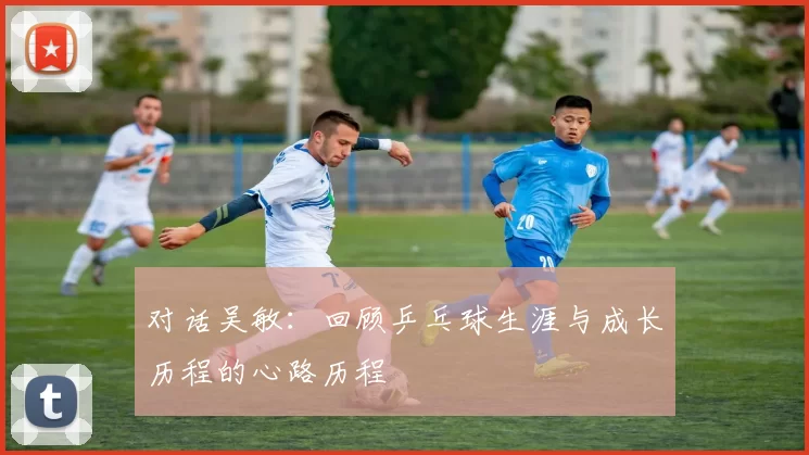 对话吴敏：回顾乒乓球生涯与成长历程的心路历程