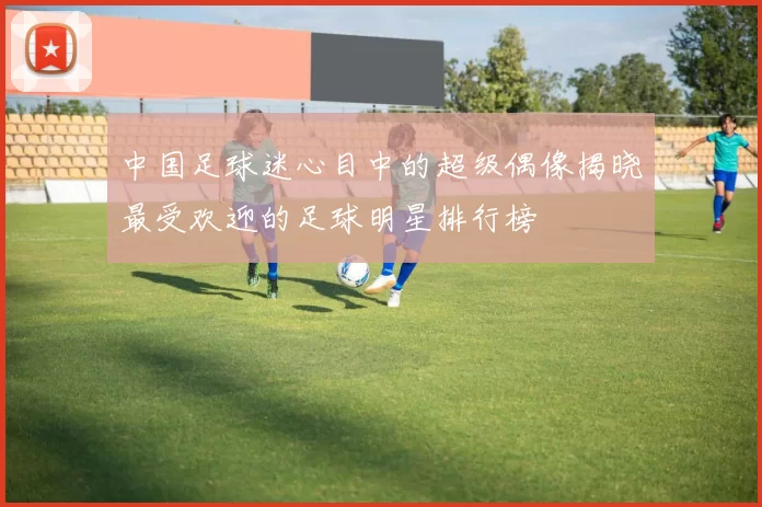 中国足球迷心目中的超级偶像揭晓最受欢迎的足球明星排行榜